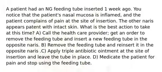 A patient had an NG feeding tube inserted 1 week ago. You notice that the patient's nasal mucosa is inflamed, and the patient complains of pain at the site of insertion. The other naris appears patent with intact skin. What is the best action to take at this time? A) Call the health care provider; get an order to remove the feeding tube and insert a new feeding tube in the opposite naris. B) Remove the feeding tube and reinsert it in the opposite naris .C) Apply triple antibiotic ointment at the site of insertion and leave the tube in place. D) Medicate the patient for pain and stop using the feeding tube.