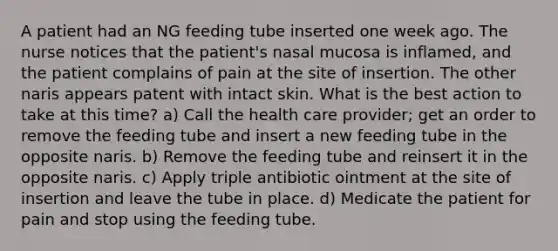 A patient had an NG feeding tube inserted one week ago. The nurse notices that the patient's nasal mucosa is inflamed, and the patient complains of pain at the site of insertion. The other naris appears patent with intact skin. What is the best action to take at this time? a) Call the health care provider; get an order to remove the feeding tube and insert a new feeding tube in the opposite naris. b) Remove the feeding tube and reinsert it in the opposite naris. c) Apply triple antibiotic ointment at the site of insertion and leave the tube in place. d) Medicate the patient for pain and stop using the feeding tube.