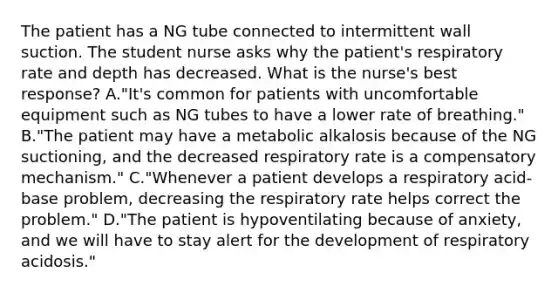 The patient has a NG tube connected to intermittent wall suction. The student nurse asks why the patient's respiratory rate and depth has decreased. What is the nurse's best response? A."It's common for patients with uncomfortable equipment such as NG tubes to have a lower rate of breathing." B."The patient may have a metabolic alkalosis because of the NG suctioning, and the decreased respiratory rate is a compensatory mechanism." C."Whenever a patient develops a respiratory acid-base problem, decreasing the respiratory rate helps correct the problem." D."The patient is hypoventilating because of anxiety, and we will have to stay alert for the development of respiratory acidosis."