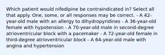 Which patient would nifedipine be contraindicated in? Select all that apply. One, some, or all responses may be correct. - A 42-year-old male with an allergy to dihydropyridines - A 36-year-old female with hypotension - A 70-year-old male in second-degree atrioventricular block with a pacemaker - A 72-year-old female in third-degree atrioventricular block - A 64-year-old male with angina and hypertension