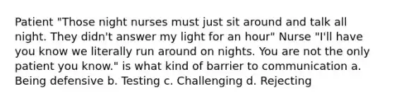 Patient "Those night nurses must just sit around and talk all night. They didn't answer my light for an hour" Nurse "I'll have you know we literally run around on nights. You are not the only patient you know." is what kind of barrier to communication a. Being defensive b. Testing c. Challenging d. Rejecting