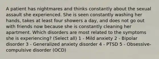 A patient has nightmares and thinks constantly about the sexual assault she experienced. She is seen constantly washing her hands, takes at least four showers a day, and does not go out with friends now because she is constantly cleaning her apartment. Which disorders are most related to the symptoms she is experiencing? (Select all) 1 - Mild anxiety 2 - Bipolar disorder 3 - Generalized anxiety disorder 4 - PTSD 5 - Obsessive-compulsive disorder (OCD)