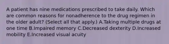 A patient has nine medications prescribed to take daily. Which are common reasons for nonadherence to the drug regimen in the older adult? (Select all that apply.) A.Taking multiple drugs at one time B.Impaired memory C.Decreased dexterity D.Increased mobility E.Increased visual acuity