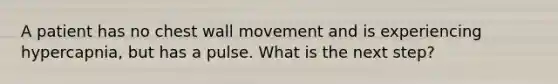 A patient has no chest wall movement and is experiencing hypercapnia, but has a pulse. What is the next step?