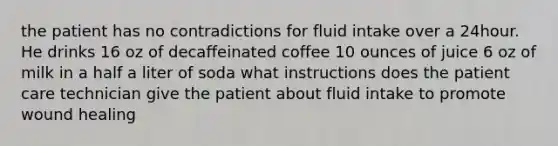 the patient has no contradictions for fluid intake over a 24hour. He drinks 16 oz of decaffeinated coffee 10 ounces of juice 6 oz of milk in a half a liter of soda what instructions does the patient care technician give the patient about fluid intake to promote wound healing