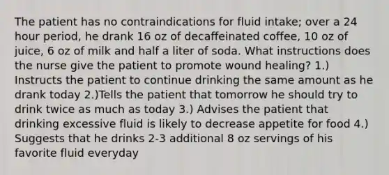 The patient has no contraindications for fluid intake; over a 24 hour period, he drank 16 oz of decaffeinated coffee, 10 oz of juice, 6 oz of milk and half a liter of soda. What instructions does the nurse give the patient to promote wound healing? 1.) Instructs the patient to continue drinking the same amount as he drank today 2.)Tells the patient that tomorrow he should try to drink twice as much as today 3.) Advises the patient that drinking excessive fluid is likely to decrease appetite for food 4.) Suggests that he drinks 2-3 additional 8 oz servings of his favorite fluid everyday