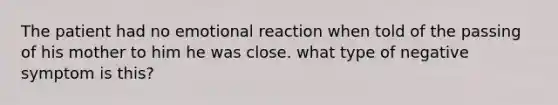 The patient had no emotional reaction when told of the passing of his mother to him he was close. what type of negative symptom is this?