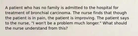 A patient who has no family is admitted to the hospital for treatment of bronchial carcinoma. The nurse finds that though the patient is in pain, the patient is improving. The patient says to the nurse, "I won't be a problem much longer." What should the nurse understand from this?