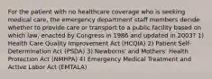 For the patient with no healthcare coverage who is seeking medical care, the emergency department staff members decide whether to provide care or transport to a public facility based on which law, enacted by Congress in 1986 and updated in 2003? 1) Health Care Quality Improvement Act (HCQIA) 2) Patient Self-Determination Act (PSDA) 3) Newborns' and Mothers' Health Protection Act (NMHPA) 4) Emergency Medical Treatment and Active Labor Act (EMTALA)