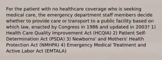 For the patient with no healthcare coverage who is seeking medical care, the emergency department staff members decide whether to provide care or transport to a public facility based on which law, enacted by Congress in 1986 and updated in 2003? 1) Health Care Quality Improvement Act (HCQIA) 2) Patient Self-Determination Act (PSDA) 3) Newborns' and Mothers' Health Protection Act (NMHPA) 4) Emergency Medical Treatment and Active Labor Act (EMTALA)