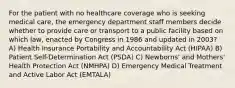 For the patient with no healthcare coverage who is seeking medical care, the emergency department staff members decide whether to provide care or transport to a public facility based on which law, enacted by Congress in 1986 and updated in 2003? A) Health Insurance Portability and Accountability Act (HIPAA) B) Patient Self-Determination Act (PSDA) C) Newborns' and Mothers' Health Protection Act (NMHPA) D) Emergency Medical Treatment and Active Labor Act (EMTALA)