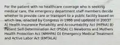 For the patient with no healthcare coverage who is seeking medical care, the emergency department staff members decide whether to provide care or transport to a public facility based on which law, enacted by Congress in 1986 and updated in 2003? A) Health Insurance Portability and Accountability Act (HIPAA) B) Patient Self-Determination Act (PSDA) C) Newborns and Mothers Health Protection Act (NMHPA) D) Emergency Medical Treatment and Active Labor Act (EMTALA)