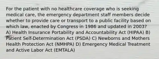 For the patient with no healthcare coverage who is seeking medical care, the emergency department staff members decide whether to provide care or transport to a public facility based on which law, enacted by Congress in 1986 and updated in 2003? A) Health Insurance Portability and Accountability Act (HIPAA) B) Patient Self-Determination Act (PSDA) C) Newborns and Mothers Health Protection Act (NMHPA) D) Emergency Medical Treatment and Active Labor Act (EMTALA)