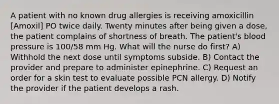 A patient with no known drug allergies is receiving amoxicillin [Amoxil] PO twice daily. Twenty minutes after being given a dose, the patient complains of shortness of breath. The patient's blood pressure is 100/58 mm Hg. What will the nurse do first? A) Withhold the next dose until symptoms subside. B) Contact the provider and prepare to administer epinephrine. C) Request an order for a skin test to evaluate possible PCN allergy. D) Notify the provider if the patient develops a rash.