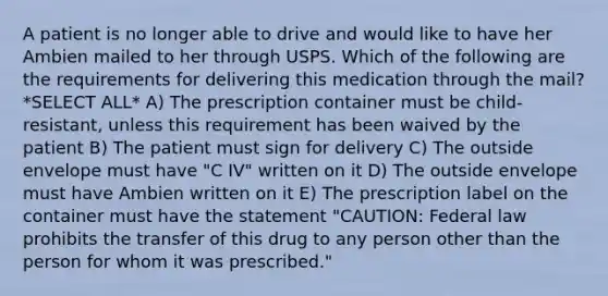 A patient is no longer able to drive and would like to have her Ambien mailed to her through USPS. Which of the following are the requirements for delivering this medication through the mail? *SELECT ALL* A) The prescription container must be child-resistant, unless this requirement has been waived by the patient B) The patient must sign for delivery C) The outside envelope must have "C IV" written on it D) The outside envelope must have Ambien written on it E) The prescription label on the container must have the statement "CAUTION: Federal law prohibits the transfer of this drug to any person other than the person for whom it was prescribed."