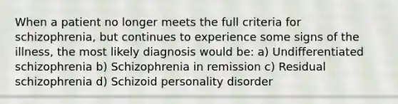 When a patient no longer meets the full criteria for schizophrenia, but continues to experience some signs of the illness, the most likely diagnosis would be: a) Undifferentiated schizophrenia b) Schizophrenia in remission c) Residual schizophrenia d) Schizoid personality disorder