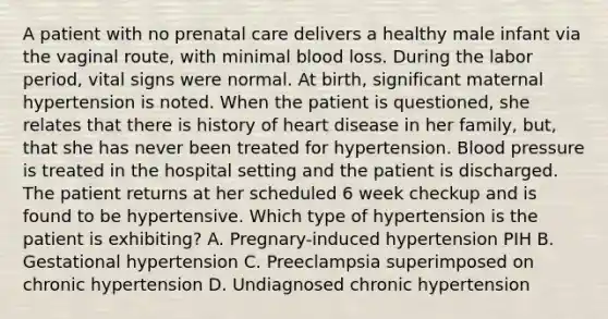 A patient with no prenatal care delivers a healthy male infant via the vaginal route, with minimal blood loss. During the labor period, vital signs were normal. At birth, significant maternal hypertension is noted. When the patient is questioned, she relates that there is history of heart disease in her family, but, that she has never been treated for hypertension. Blood pressure is treated in the hospital setting and the patient is discharged. The patient returns at her scheduled 6 week checkup and is found to be hypertensive. Which type of hypertension is the patient is exhibiting? A. Pregnary-induced hypertension PIH B. Gestational hypertension C. Preeclampsia superimposed on chronic hypertension D. Undiagnosed chronic hypertension