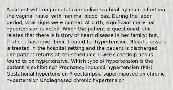 A patient with no prenatal care delivers a healthy male infant via the vaginal route, with minimal blood loss. During the labor period, vital signs were normal. At birth, significant maternal hypertension is noted. When the patient is questioned, she relates that there is history of heart disease in her family; but, that she has never been treated for hypertension. Blood pressure is treated in the hospital setting and the patient is discharged. The patient returns at her scheduled 6-week checkup and is found to be hypertensive. Which type of hypertension is the patient is exhibiting? Pregnancy-induced hypertension (PIH) Gestational hypertension Preeclampsia superimposed on chronic hypertension Undiagnosed chronic hypertension