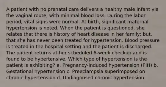 A patient with no prenatal care delivers a healthy male infant via the vaginal route, with minimal blood loss. During the labor period, vital signs were normal. At birth, significant maternal hypertension is noted. When the patient is questioned, she relates that there is history of heart disease in her family; but, that she has never been treated for hypertension. Blood pressure is treated in the hospital setting and the patient is discharged. The patient returns at her scheduled 6-week checkup and is found to be hypertensive. Which type of hypertension is the patient is exhibiting? a. Pregnancy-induced hypertension (PIH) b. Gestational hypertension c. Preeclampsia superimposed on chronic hypertension d. Undiagnosed chronic hypertension