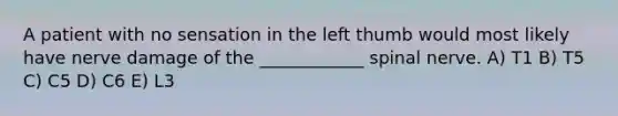 A patient with no sensation in the left thumb would most likely have nerve damage of the ____________ spinal nerve. A) T1 B) T5 C) C5 D) C6 E) L3