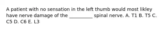 A patient with no sensation in the left thumb would most likley have nerve damage of the __________ spinal nerve. A. T1 B. T5 C. C5 D. C6 E. L3