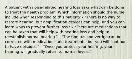 A patient with noise-related hearing loss asks what can be done to treat the health problem. Which information should the nurse include when responding to this patient? - "There is no way to restore hearing, but amplification devices can help, and you can learn ways to prevent further loss." - "There are medications that can be taken that will help with hearing loss and help to reestablish normal hearing." - "The tinnitus and vertigo can be corrected with medications and treatments, but you will continue to have episodes." - "Once you protect your hearing, your hearing will gradually return to normal levels."