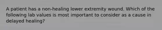 A patient has a non-healing lower extremity wound. Which of the following lab values is most important to consider as a cause in delayed healing?