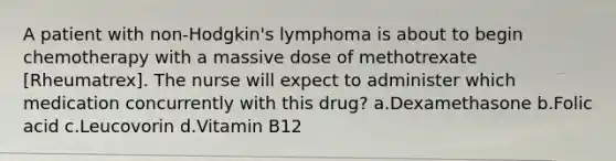 A patient with non-Hodgkin's lymphoma is about to begin chemotherapy with a massive dose of methotrexate [Rheumatrex]. The nurse will expect to administer which medication concurrently with this drug? a.Dexamethasone b.Folic acid c.Leucovorin d.Vitamin B12