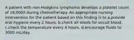 A patient with non-Hodgkins lymphoma develops a platelet count of 18,000/l during chemotherapy. An appropriate nursing intervention for the patient based on this finding is to a.provide oral hygiene every 2 hours. b.check all stools for occult blood. c.check the temperature every 4 hours. d.encourage fluids to 3000 mL/day.