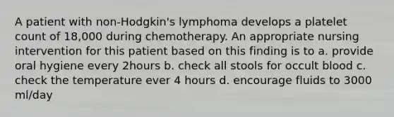 A patient with non-Hodgkin's lymphoma develops a platelet count of 18,000 during chemotherapy. An appropriate nursing intervention for this patient based on this finding is to a. provide oral hygiene every 2hours b. check all stools for occult blood c. check the temperature ever 4 hours d. encourage fluids to 3000 ml/day