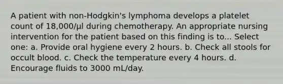 A patient with non-Hodgkin's lymphoma develops a platelet count of 18,000/µl during chemotherapy. An appropriate nursing intervention for the patient based on this finding is to... Select one: a. Provide oral hygiene every 2 hours. b. Check all stools for occult blood. c. Check the temperature every 4 hours. d. Encourage fluids to 3000 mL/day.