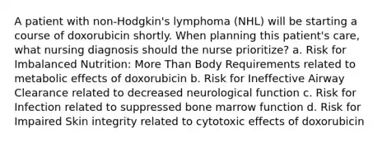 A patient with non-Hodgkin's lymphoma (NHL) will be starting a course of doxorubicin shortly. When planning this patient's care, what nursing diagnosis should the nurse prioritize? a. Risk for Imbalanced Nutrition: More Than Body Requirements related to metabolic effects of doxorubicin b. Risk for Ineffective Airway Clearance related to decreased neurological function c. Risk for Infection related to suppressed bone marrow function d. Risk for Impaired Skin integrity related to cytotoxic effects of doxorubicin