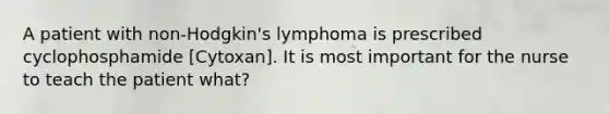 A patient with non-Hodgkin's lymphoma is prescribed cyclophosphamide [Cytoxan]. It is most important for the nurse to teach the patient what?