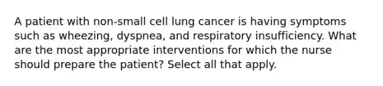 A patient with non-small cell lung cancer is having symptoms such as wheezing, dyspnea, and respiratory insufficiency. What are the most appropriate interventions for which the nurse should prepare the patient? Select all that apply.