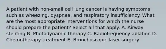 A patient with non-small cell lung cancer is having symptoms such as wheezing, dyspnea, and respiratory insufficiency. What are the most appropriate interventions for which the nurse should prepare the patient? Select all that apply. A. Airway stenting B. Photodynamic therapy C. Radiofrequency ablation D. Chemotherapy treatment E. Bronchoscopic laser surgery