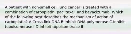 A patient with non-small cell lung cancer is treated with a combination of carboplatin, paclitaxel, and bevacizumab. Which of the following best describes the mechanism of action of carboplatin? A.Cross-link DNA B.Inhibit DNA polymerase C.Inhibit topoisomerase I D.Inhibit topoisomerase II