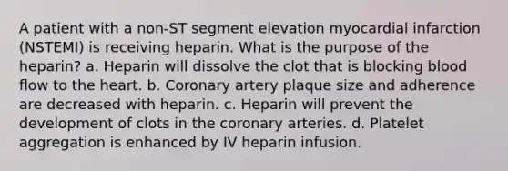 A patient with a non-ST segment elevation myocardial infarction (NSTEMI) is receiving heparin. What is the purpose of the heparin? a. Heparin will dissolve the clot that is blocking blood flow to the heart. b. Coronary artery plaque size and adherence are decreased with heparin. c. Heparin will prevent the development of clots in the coronary arteries. d. Platelet aggregation is enhanced by IV heparin infusion.