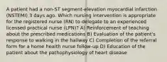 A patient had a non-ST segment-elevation myocardial infarction (NSTEMI) 3 days ago. Which nursing intervention is appropriate for the registered nurse (RN) to delegate to an experienced licensed practical nurse (LPN)? A) Reinforcement of teaching about the prescribed medications B) Evaluation of the patient's response to walking in the hallway C) Completion of the referral form for a home health nurse follow-up D) Education of the patient about the pathophysiology of heart disease