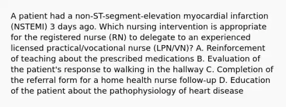 A patient had a non-ST-segment-elevation myocardial infarction (NSTEMI) 3 days ago. Which nursing intervention is appropriate for the registered nurse (RN) to delegate to an experienced licensed practical/vocational nurse (LPN/VN)? A. Reinforcement of teaching about the prescribed medications B. Evaluation of the patient's response to walking in the hallway C. Completion of the referral form for a home health nurse follow-up D. Education of the patient about the pathophysiology of heart disease