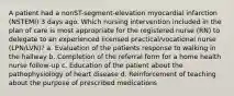 A patient had a nonST-segment-elevation myocardial infarction (NSTEMI) 3 days ago. Which nursing intervention included in the plan of care is most appropriate for the registered nurse (RN) to delegate to an experienced licensed practical/vocational nurse (LPN/LVN)? a. Evaluation of the patients response to walking in the hallway b. Completion of the referral form for a home health nurse follow-up c. Education of the patient about the pathophysiology of heart disease d. Reinforcement of teaching about the purpose of prescribed medications