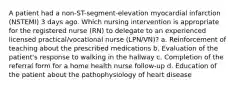 A patient had a non-ST-segment-elevation myocardial infarction (NSTEMI) 3 days ago. Which nursing intervention is appropriate for the registered nurse (RN) to delegate to an experienced licensed practical/vocational nurse (LPN/VN)? a. Reinforcement of teaching about the prescribed medications b. Evaluation of the patient's response to walking in the hallway c. Completion of the referral form for a home health nurse follow-up d. Education of the patient about the pathophysiology of heart disease