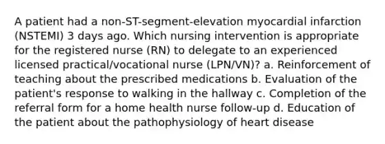 A patient had a non-ST-segment-elevation myocardial infarction (NSTEMI) 3 days ago. Which nursing intervention is appropriate for the registered nurse (RN) to delegate to an experienced licensed practical/vocational nurse (LPN/VN)? a. Reinforcement of teaching about the prescribed medications b. Evaluation of the patient's response to walking in the hallway c. Completion of the referral form for a home health nurse follow-up d. Education of the patient about the pathophysiology of heart disease