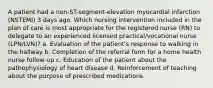 A patient had a non-ST-segment-elevation myocardial infarction (NSTEMI) 3 days ago. Which nursing intervention included in the plan of care is most appropriate for the registered nurse (RN) to delegate to an experienced licensed practical/vocational nurse (LPN/LVN)? a. Evaluation of the patient's response to walking in the hallway b. Completion of the referral form for a home health nurse follow-up c. Education of the patient about the pathophysiology of heart disease d. Reinforcement of teaching about the purpose of prescribed medications