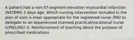 A patient had a non-ST-segment-elevation myocardial infarction (NSTEMI) 3 days ago. Which nursing intervention included in the plan of care is most appropriate for the registered nurse (RN) to delegate to an experienced licensed practical/vocational nurse (LPN/LVN)? d. Reinforcement of teaching about the purpose of prescribed medications