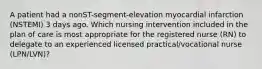 A patient had a nonST-segment-elevation myocardial infarction (NSTEMI) 3 days ago. Which nursing intervention included in the plan of care is most appropriate for the registered nurse (RN) to delegate to an experienced licensed practical/vocational nurse (LPN/LVN)?