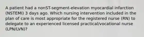 A patient had a nonST-segment-elevation myocardial infarction (NSTEMI) 3 days ago. Which nursing intervention included in the plan of care is most appropriate for the registered nurse (RN) to delegate to an experienced licensed practical/vocational nurse (LPN/LVN)?