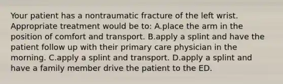 Your patient has a nontraumatic fracture of the left wrist. Appropriate treatment would be​ to: A.place the arm in the position of comfort and transport. B.apply a splint and have the patient follow up with their primary care physician in the morning. C.apply a splint and transport. D.apply a splint and have a family member drive the patient to the ED.