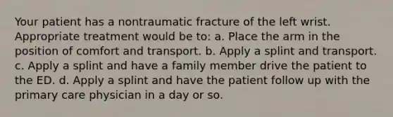 Your patient has a nontraumatic fracture of the left wrist. Appropriate treatment would be​ to: a. Place the arm in the position of comfort and transport. b. Apply a splint and transport. c. Apply a splint and have a family member drive the patient to the ED. d. Apply a splint and have the patient follow up with the primary care physician in a day or so.