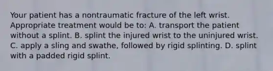 Your patient has a nontraumatic fracture of the left wrist. Appropriate treatment would be​ to: A. transport the patient without a splint. B. splint the injured wrist to the uninjured wrist. C. apply a sling and​ swathe, followed by rigid splinting. D. splint with a padded rigid splint.