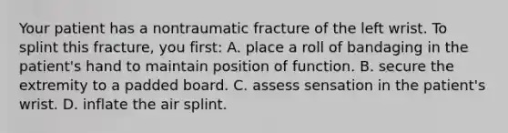 Your patient has a nontraumatic fracture of the left wrist. To splint this​ fracture, you​ first: A. place a roll of bandaging in the​ patient's hand to maintain position of function. B. secure the extremity to a padded board. C. assess sensation in the​ patient's wrist. D. inflate the air splint.